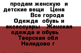 продам женскую  и детские вещи › Цена ­ 100-5000 - Все города Одежда, обувь и аксессуары » Женская одежда и обувь   . Тверская обл.,Нелидово г.